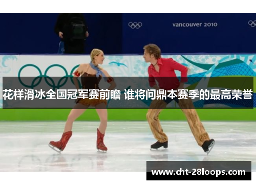 花样滑冰全国冠军赛前瞻 谁将问鼎本赛季的最高荣誉