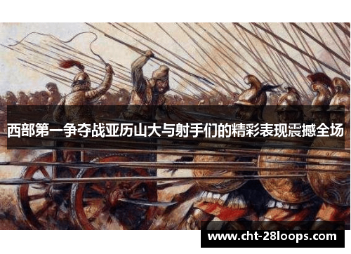 西部第一争夺战亚历山大与射手们的精彩表现震撼全场