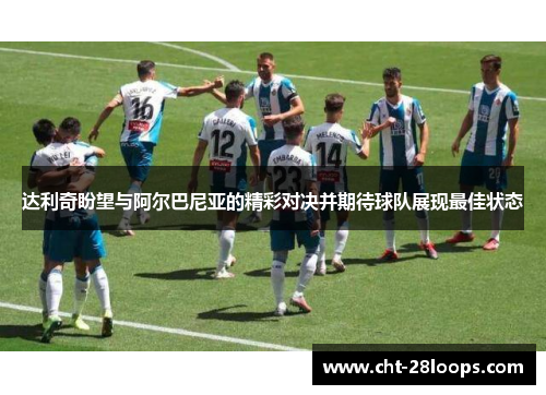 达利奇盼望与阿尔巴尼亚的精彩对决并期待球队展现最佳状态