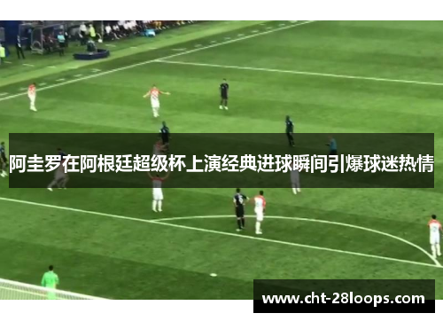 阿圭罗在阿根廷超级杯上演经典进球瞬间引爆球迷热情