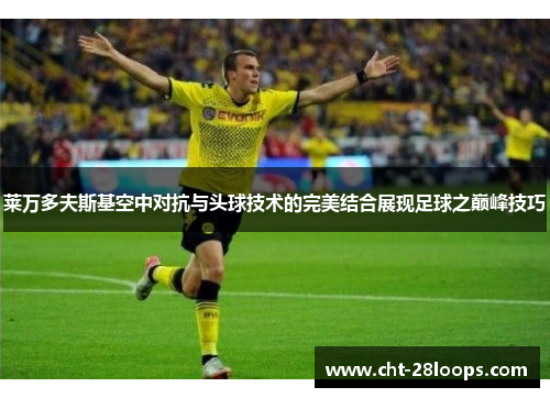 莱万多夫斯基空中对抗与头球技术的完美结合展现足球之巅峰技巧