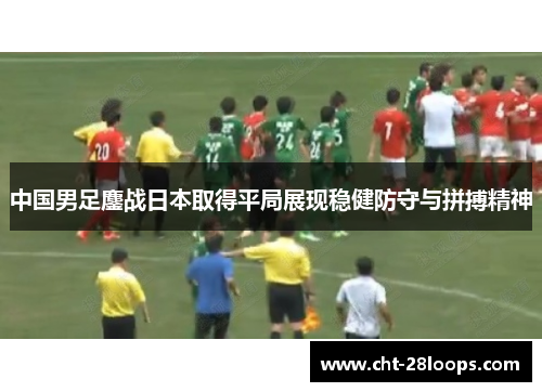 中国男足鏖战日本取得平局展现稳健防守与拼搏精神