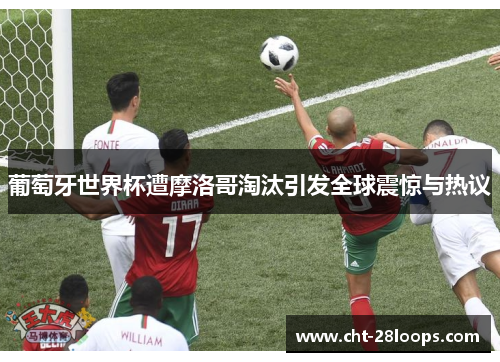 葡萄牙世界杯遭摩洛哥淘汰引发全球震惊与热议