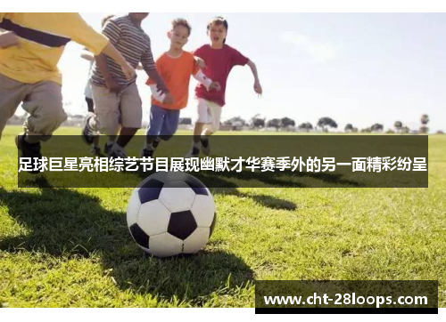 足球巨星亮相综艺节目展现幽默才华赛季外的另一面精彩纷呈