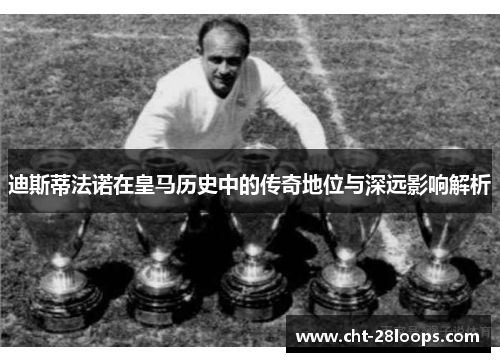 迪斯蒂法诺在皇马历史中的传奇地位与深远影响解析
